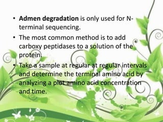 • Admen degradation is only used for N-
terminal sequencing.
• The most common method is to add
carboxy peptidases to a solution of the
protein.
• Take a sample at regular at regular intervals
and determine the terminal amino acid by
analyzing a plot amino acid concentration
and time.
 