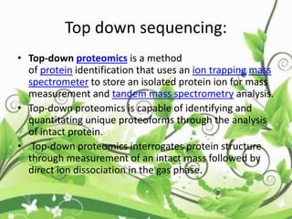 Top down sequencing:
• Top-down proteomics is a method
of protein identification that uses an ion trapping mass
spectrometer to store an isolated protein ion for mass
measurement and tandem mass spectrometry analysis.
• Top-down proteomics is capable of identifying and
quantitating unique proteoforms through the analysis
of intact protein.
• Top-down proteomics interrogates protein structure
through measurement of an intact mass followed by
direct ion dissociation in the gas phase.
 
