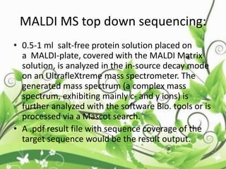 MALDI MS top down sequencing:
• 0.5-1 ml salt-free protein solution placed on
a MALDI-plate, covered with the MALDI Matrix
solution, is analyzed in the in-source decay mode
on an UltrafleXtreme mass spectrometer. The
generated mass spectrum (a complex mass
spectrum, exhibiting mainly c- and y ions) is
further analyzed with the software Bio. tools or is
processed via a Mascot search.
• A .pdf result file with sequence coverage of the
target sequence would be the result output.
 