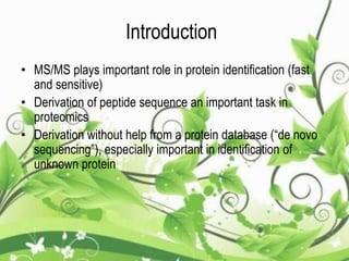 Introduction
• MS/MS plays important role in protein identification (fast
and sensitive)
• Derivation of peptide sequence an important task in
proteomics
• Derivation without help from a protein database (“de novo
sequencing”), especially important in identification of
unknown protein
 