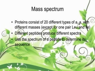 Mass spectrum
• Proteins consist of 20 different types of a. a. with
different masses (except for one pair Leu and Ile)
• Different peptides produce different spectra
• Use the spectrum of a peptide to determine its
sequence
 
