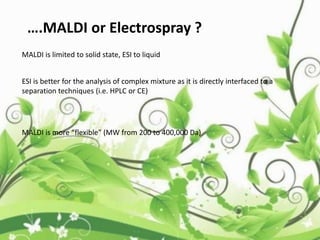 ….MALDI or Electrospray ?
MALDI is limited to solid state, ESI to liquid
ESI is better for the analysis of complex mixture as it is directly interfaced to a
separation techniques (i.e. HPLC or CE)
MALDI is more “flexible” (MW from 200 to 400,000 Da)
 