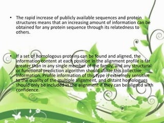 • The rapid increase of publicly available sequences and protein
structures means that an increasing amount of information can be
obtained for any protein sequence through its relatedness to
others.
• If a set of homologous proteins can be found and aligned, the
information content at each position in the alignment profile is far
greater than in any single member of the family, and any structural
or functional prediction algorithm should utilize this collective
information. Profile information of this type is extremely sensitive
to the quality of the multiple alignment, and distant homologues
should only be included in the alignment if they can be aligned with
confidence.
 