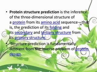 • Protein structure prediction is the inference
of the three-dimensional structure of
a protein from its amino acid sequence—that
is, the prediction of its folding and
its secondary and tertiary structure from
its primary structure.
• Structure prediction is fundamentally
different from the inverse problem of protein
design.
 