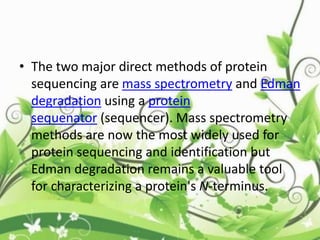 • The two major direct methods of protein
sequencing are mass spectrometry and Edman
degradation using a protein
sequenator (sequencer). Mass spectrometry
methods are now the most widely used for
protein sequencing and identification but
Edman degradation remains a valuable tool
for characterizing a protein's N-terminus.
 