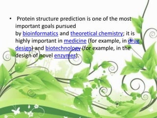 • Protein structure prediction is one of the most
important goals pursued
by bioinformatics and theoretical chemistry; it is
highly important in medicine (for example, in drug
design) and biotechnology (for example, in the
design of novel enzymes).
 