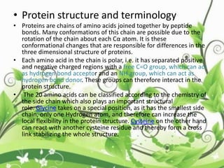 • Protein structure and terminology
• Proteins are chains of amino acids joined together by peptide
bonds. Many conformations of this chain are possible due to the
rotation of the chain about each Cα atom. It is these
conformational changes that are responsible for differences in the
three dimensional structure of proteins.
• Each amino acid in the chain is polar, i.e. it has separated positive
and negative charged regions with a free C=O group, which can act
as hydrogen bond acceptor and an NH group, which can act as
hydrogen bond donor. These groups can therefore interact in the
protein structure.
• The 20 amino acids can be classified according to the chemistry of
the side chain which also plays an important structural
role. Glycine takes on a special position, as it has the smallest side
chain, only one Hydrogen atom, and therefore can increase the
local flexibility in the protein structure. Cysteine on the other hand
can react with another cysteine residue and thereby form a cross
link stabilizing the whole structure.
 
