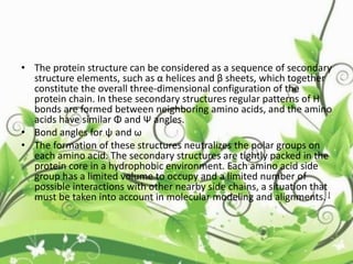 • The protein structure can be considered as a sequence of secondary
structure elements, such as α helices and β sheets, which together
constitute the overall three-dimensional configuration of the
protein chain. In these secondary structures regular patterns of H
bonds are formed between neighboring amino acids, and the amino
acids have similar Φ and Ψ angles.
• Bond angles for ψ and ω
• The formation of these structures neutralizes the polar groups on
each amino acid. The secondary structures are tightly packed in the
protein core in a hydrophobic environment. Each amino acid side
group has a limited volume to occupy and a limited number of
possible interactions with other nearby side chains, a situation that
must be taken into account in molecular modeling and alignments. [
 