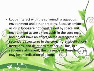 • Loops interact with the surrounding aqueous
environment and other proteins. Because amino
acids in loops are not constrained by space and
environment as are amino acids in the core region,
and do not have an effect on the arrangement of
secondary structures in the core, more substitutions,
insertions, and deletions may occur. Thus, in a
sequence alignment, the presence of these features
may be an indication of a loop.
 