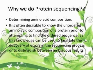 Why we do Protein sequencing??
• Determining amino acid composition.
• It is often desirable to know the unordered
amino acid composition of a protein prior to
attempting to find the ordered sequence, as
this knowledge can be used to facilitate the
discovery of errors in the sequencing process
or to distinguish between ambiguous results
 
