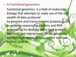 • In Functional genomics:
functional genomics is a field of molecular
biology that attempts to make use of the vast
wealth of data produced
by genomic and transcriptomic projects (such
as genome sequencing projects and RNA
sequencing) to describe gene (and protein)
functions and interactions. Unlike genomics,
functional genomics focuses on the dynamic
aspects such as
 