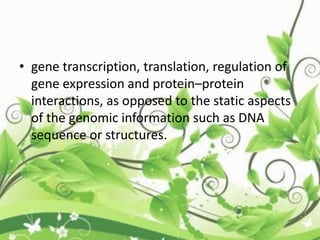 • gene transcription, translation, regulation of
gene expression and protein–protein
interactions, as opposed to the static aspects
of the genomic information such as DNA
sequence or structures.
 