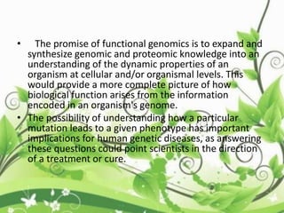 • The promise of functional genomics is to expand and
synthesize genomic and proteomic knowledge into an
understanding of the dynamic properties of an
organism at cellular and/or organismal levels. This
would provide a more complete picture of how
biological function arises from the information
encoded in an organism's genome.
• The possibility of understanding how a particular
mutation leads to a given phenotype has important
implications for human genetic diseases, as answering
these questions could point scientists in the direction
of a treatment or cure.
 