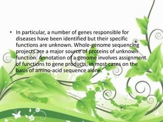 • In particular, a number of genes responsible for
diseases have been identified but their specific
functions are unknown. Whole-genome sequencing
projects are a major source of proteins of unknown
function. Annotation of a genome involves assignment
of functions to gene products, in most cases on the
basis of amino-acid sequence alone.
 