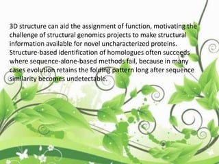 3D structure can aid the assignment of function, motivating the
challenge of structural genomics projects to make structural
information available for novel uncharacterized proteins.
Structure-based identification of homologues often succeeds
where sequence-alone-based methods fail, because in many
cases evolution retains the folding pattern long after sequence
similarity becomes undetectable.
 