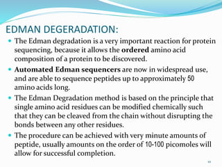 EDMAN DEGERADATION:
 The Edman degradation is a very important reaction for protein
sequencing, because it allows the ordered amino acid
composition of a protein to be discovered.
 Automated Edman sequencers are now in widespread use,
and are able to sequence peptides up to approximately 50
amino acids long.
 The Edman Degradation method is based on the principle that
single amino acid residues can be modified chemically such
that they can be cleaved from the chain without disrupting the
bonds between any other residues.
 The procedure can be achieved with very minute amounts of
peptide, usually amounts on the order of 10-100 picomoles will
allow for successful completion.
10
 