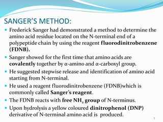 SANGER’S METHOD:
 Frederick Sanger had demonstrated a method to determine the
amino acid residue located on the N-terminal end of a
polypeptide chain by using the reagent fluorodinitrobenzene
(FDNB).
 Sanger showed for the first time that amino acids are
covalently together by α-amino and α-carboxyl group.
 He suggested stepwise release and identification of amino acid
starting from N-terminal.
 He used a reagent fluorodinitrobenzene (FDNB)which is
commonly called Sanger’s reagent.
 The FDNB reacts with free NH2 group of N-terminus.
 Upon hydrolysis a yellow coloured dinitrophenol (DNP)
derivative of N-terminal amino acid is produced. 7
 