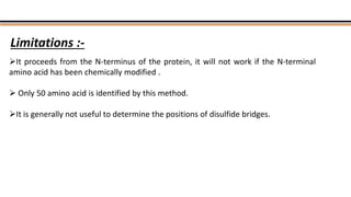 Limitations :-
It proceeds from the N-terminus of the protein, it will not work if the N-terminal
amino acid has been chemically modified .
 Only 50 amino acid is identified by this method.
It is generally not useful to determine the positions of disulfide bridges.
 
