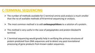 C-TERMINAL SEQUENCING
 The number of methods available for C-terminal amino acid analysis is much smaller
than the no of available methods of N terminal sequencing or analysis.
 The most common method is to add carboxypeptidases to a solution of a protein.
 This method is very useful in the case of polypeptides and protein blocked N
terminal.
 C terminal sequencing would greatly help in verifying the primary structures of
protein predicted from DNA sequences and to detect any post translational
processing of gene products from known codon sequences.
 