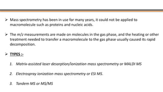  Mass spectrometry has been in use for many years, it could not be applied to
macromolecule such as proteins and nucleic acids.
 The m/z measurements are made on molecules in the gas phase, and the heating or other
treatment needed to transfer a macromolecule to the gas phase usually caused its rapid
decomposition.
 TYPES :-
1. Matrix-assisted laser desorption/ionization mass spectrometry or MALDI MS
2. Electrospray ionization mass spectrometry or ESI MS.
3. Tandem MS or MS/MS
 