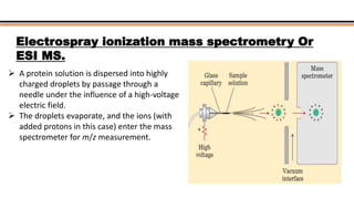  A protein solution is dispersed into highly
charged droplets by passage through a
needle under the influence of a high-voltage
electric field.
 The droplets evaporate, and the ions (with
added protons in this case) enter the mass
spectrometer for m/z measurement.
Electrospray ionization mass spectrometry Or
ESI MS.
 