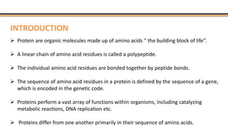  Protein are organic molecules made up of amino acids “ the building block of life”.
 A linear chain of amino acid residues is called a polypeptide.
 The individual amino acid residues are bonded together by peptide bonds.
 The sequence of amino acid residues in a protein is defined by the sequence of a gene,
which is encoded in the genetic code.
 Proteins perform a vast array of functions within organisms, including catalyzing
metabolic reactions, DNA replication etc.
 Proteins differ from one another primarily in their sequence of amino acids.
INTRODUCTION
 