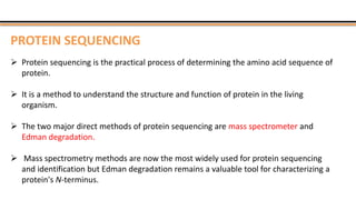 PROTEIN SEQUENCING
 Protein sequencing is the practical process of determining the amino acid sequence of
protein.
 It is a method to understand the structure and function of protein in the living
organism.
 The two major direct methods of protein sequencing are mass spectrometer and
Edman degradation.
 Mass spectrometry methods are now the most widely used for protein sequencing
and identification but Edman degradation remains a valuable tool for characterizing a
protein's N-terminus.
 