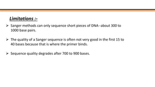 Limitations :-
 Sanger methods can only sequence short pieces of DNA--about 300 to
1000 base pairs.
 The quality of a Sanger sequence is often not very good in the first 15 to
40 bases because that is where the primer binds.
 Sequence quality degrades after 700 to 900 bases.
 