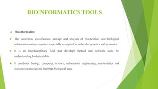 BIOINFORMATICS TOOLS
 Bioinformatics:
 The collection, classification ,storage and analysis of biochemical and biological
information using computers especially as applied to moleculer genetics and genomics.
 It is an interdisciplinary field that develops method and software tools for
understanding biological data.
 It combines biology, computer, science, information engineering, mathematics and
statistics to analyze and interpret biological data.
 