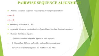 PAIRWISE SEQUENCE ALIGNMENT
 Pairwise sequences alignment only compares two sequences at a time.
a b a c d
a b _ c d
 Optimality is based on SCORE.
 A pairwise alignment consist of series of paired bases, one base from each sequence.
 There are three types of pairs:
1. I. Matches: the same nucleotide appears in both sequence.
2. II. Mismatches: different nucleotides are found in two sequences.
3. III. Gaps: a base in one sequence and null base in the other.
 
