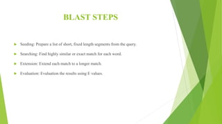 BLAST STEPS
 Seeding: Prepare a list of short, fixed length segments from the query.
 Searching: Find highly similar or exact match for each word.
 Extension: Extend each match to a longer match.
 Evaluation: Evaluation the results using E values.
 