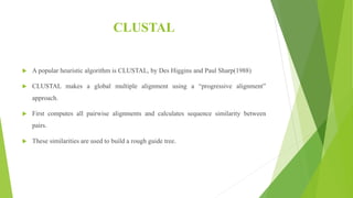 CLUSTAL
 A popular heuristic algorithm is CLUSTAL, by Des Higgins and Paul Sharp(1988)
 CLUSTAL makes a global multiple alignment using a “progressive alignment”
approach.
 First computes all pairwise alignments and calculates sequence similarity between
pairs.
 These similarities are used to build a rough guide tree.
 