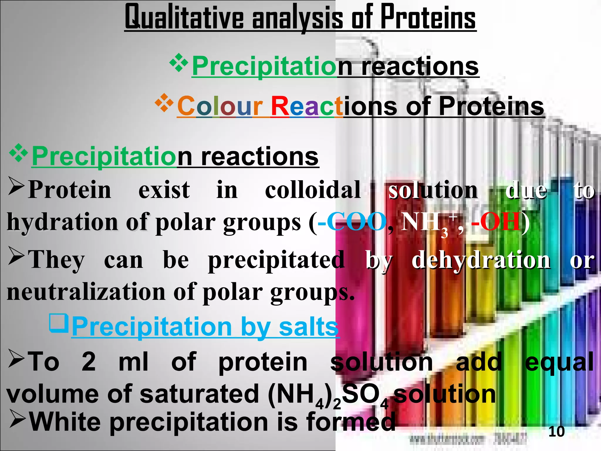 Qualitative analysis of Proteins
            Precipitation reactions
           Colour Reactions of Proteins
Precipitation reactions
Protein exist in colloidal solution due to
hydration of polar groups (-COO, NH3+, -OH)
They can be precipitated by dehydration or
neutralization of polar groups.
   Precipitation by salts
To 2 ml of protein solution add equal
volume of saturated (NH4)2SO4 solution
White precipitation is formed              10
 