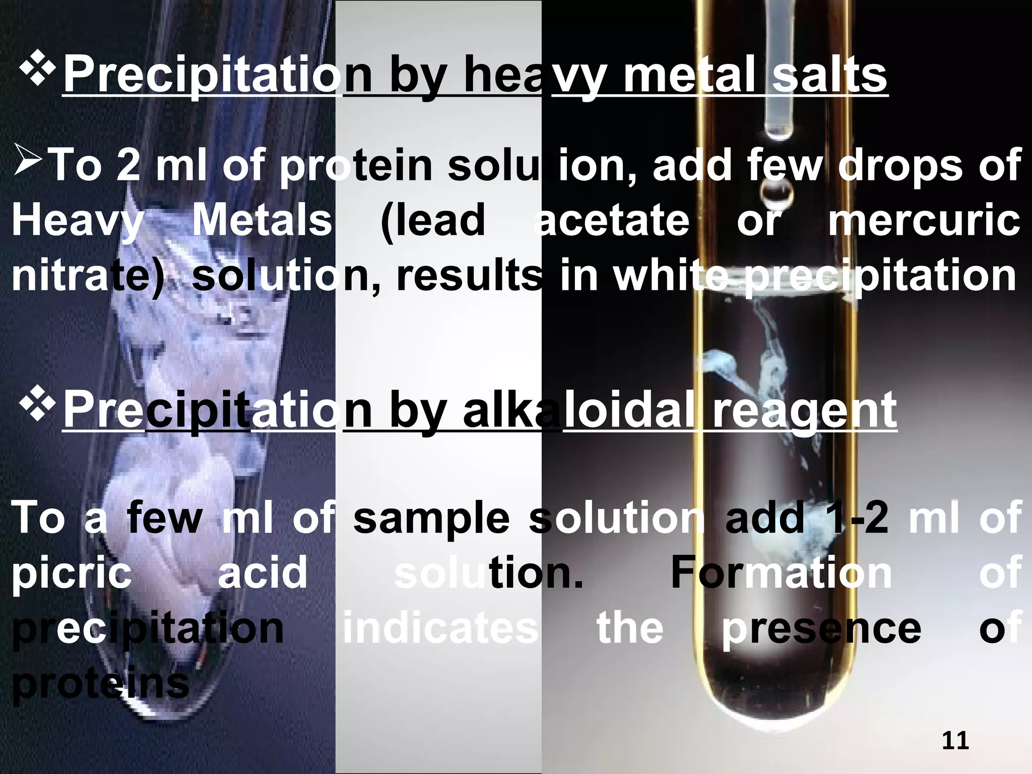 Precipitation by heavy metal salts
To 2 ml of protein solution, add few drops of
Heavy Metals (lead acetate or mercuric
nitrate) solution, results in white precipitation

Precipitation by alkaloidal reagent

To a few ml of sample solution add 1-2 ml of
picric    acid   solution.   Formation    of
precipitation indicates the presence of
proteins
                                             11
 
