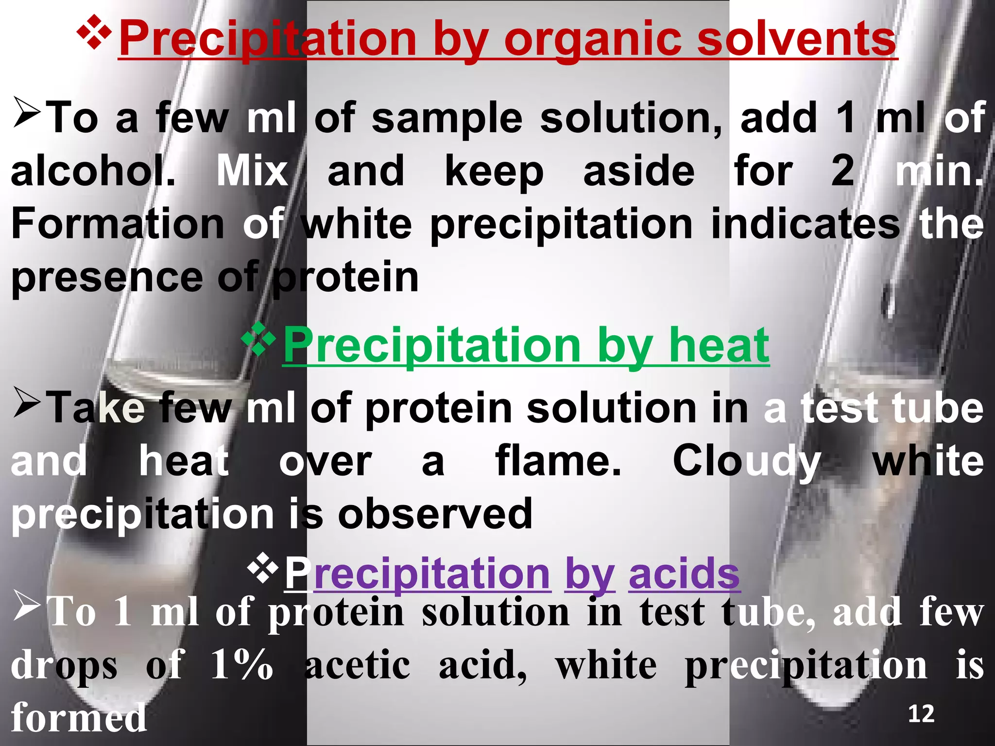 Precipitation by organic solvents
To a few ml of sample solution, add 1 ml of
alcohol. Mix and keep aside for 2 min.
Formation of white precipitation indicates the
presence of protein
           Precipitation by heat
Take few ml of protein solution in a test tube
and heat over a flame. Cloudy white
precipitation is observed
            Precipitation by acids
To 1 ml of protein solution in test tube, add few
drops of 1% acetic acid, white precipitation is
formed                                        12
 