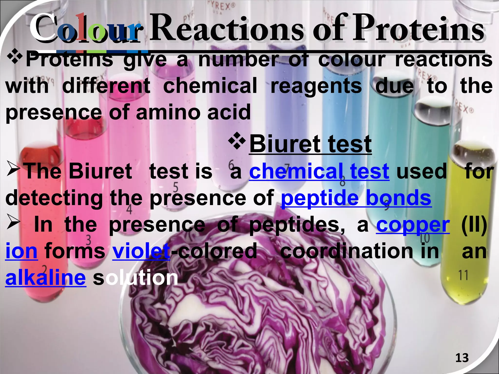 Colour Reactions of Proteins
Proteins give a number of colour reactions
with different chemical reagents due to the
presence of amino acid
                   Biuret test
The Biuret test is a chemical test used for
detecting the presence of peptide bonds
 In the presence of peptides, a copper (II)
ion forms violet-colored coordination in an
alkaline solution


                                        13
 