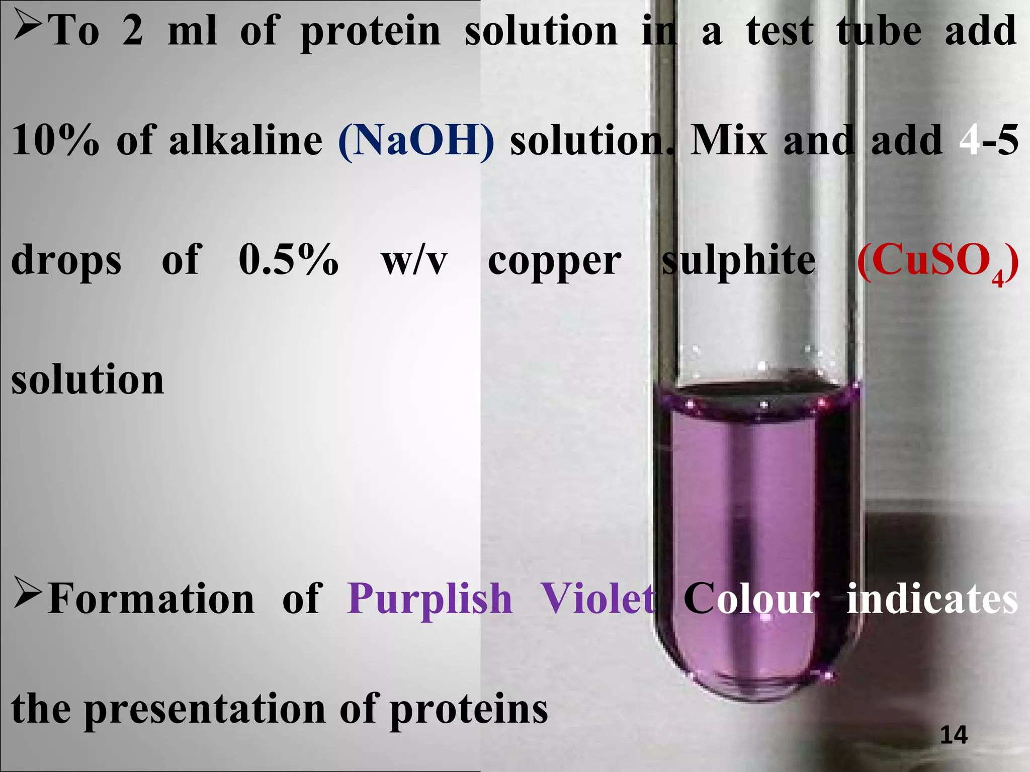 To 2 ml of protein solution in a test tube add

10% of alkaline (NaOH) solution. Mix and add 4-5

drops of 0.5% w/v copper sulphite (CuSO4)

solution



Formation of Purplish Violet Colour indicates

the presentation of proteins                14
 