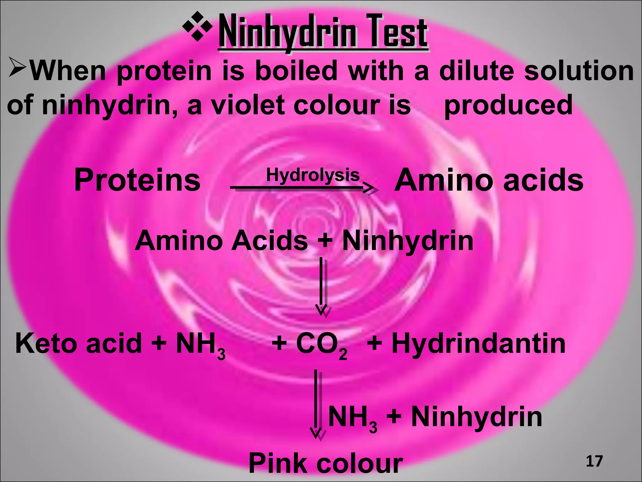 Ninhydrin Test
When protein is boiled with a dilute solution
of ninhydrin, a violet colour is produced

    Proteins       Hydrolysis
                                Amino acids
         Amino Acids + Ninhydrin


Keto acid + NH3    + CO2 + Hydrindantin

                         NH3 + Ninhydrin
                  Pink colour                 17
 