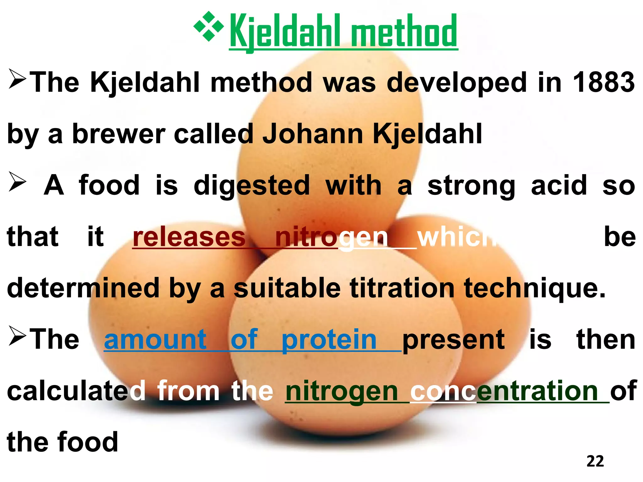 Kjeldahl method
The Kjeldahl method was developed in 1883
by a brewer called Johann Kjeldahl
 A food is digested with a strong acid so
that it releases nitrogen which can be
determined by a suitable titration technique.
The amount of protein present is then
calculated from the nitrogen concentration of
the food
                                           22
 