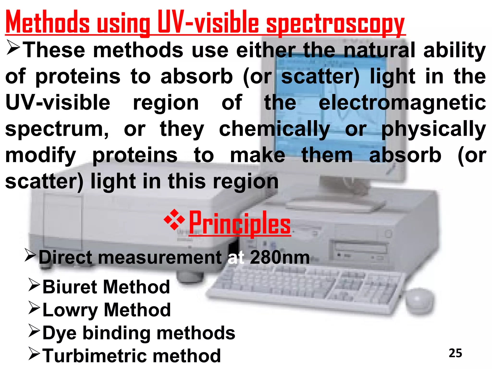 Methods using UV-visible spectroscopy
These methods use either the natural ability
of proteins to absorb (or scatter) light in the
UV-visible region of the electromagnetic
spectrum, or they chemically or physically
modify proteins to make them absorb (or
scatter) light in this region
               Principles
 Direct measurement at 280nm
  Biuret Method
  Lowry Method
  Dye binding methods
  Turbimetric method                      25
 