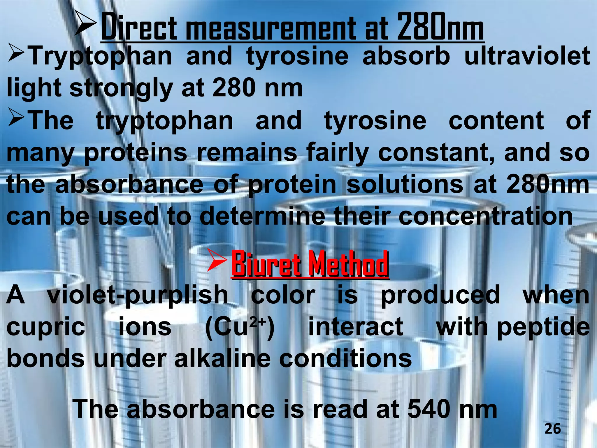 Direct measurement at 280nm
Tryptophan and tyrosine absorb ultraviolet
light strongly at 280 nm
The tryptophan and tyrosine content of
many proteins remains fairly constant, and so
the absorbance of protein solutions at 280nm
can be used to determine their concentration
               Biuret Method
A violet-purplish color is produced when
cupric ions (Cu2+) interact with peptide
bonds under alkaline conditions
     The absorbance is read at 540 nm
                                         26
 