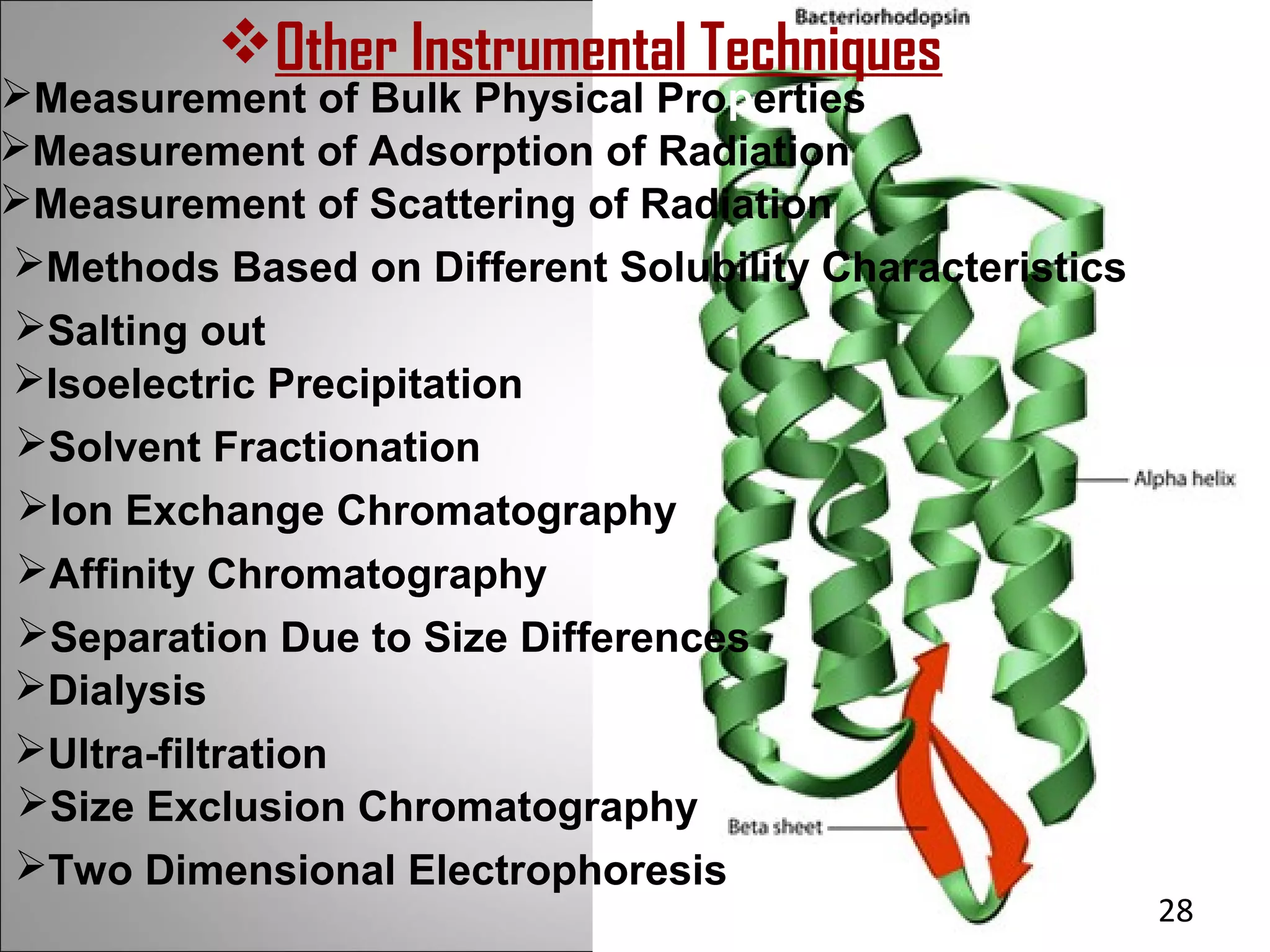 Other Instrumental Techniques
Measurement of Bulk Physical Properties
Measurement of Adsorption of Radiation
Measurement of Scattering of Radiation
Methods Based on Different Solubility Characteristics
Salting out
Isoelectric Precipitation
Solvent Fractionation
 Ion Exchange Chromatography
 Affinity Chromatography
 Separation Due to Size Differences
Dialysis
Ultra-filtration
 Size Exclusion Chromatography
Two Dimensional Electrophoresis
                                                         28
 