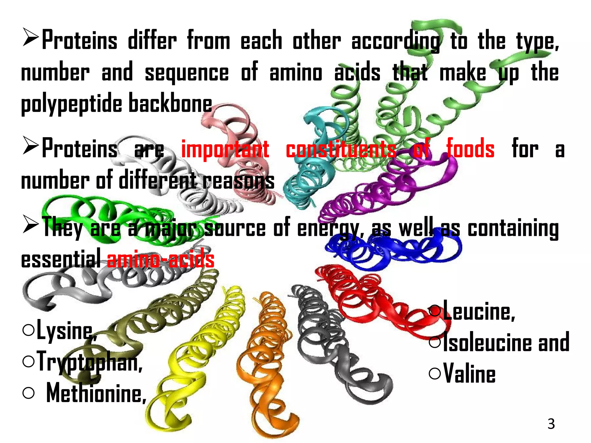 Proteins differ from each other according to the type,
number and sequence of amino acids that make up the
polypeptide backbone
Proteins are important constituents of foods for a
number of different reasons
They are a major source of energy, as well as containing
essential amino-acids
                                          oLeucine,
oLysine,                                  oIsoleucine and
oTryptophan,                              oValine
o Methionine,
                                                       3
 