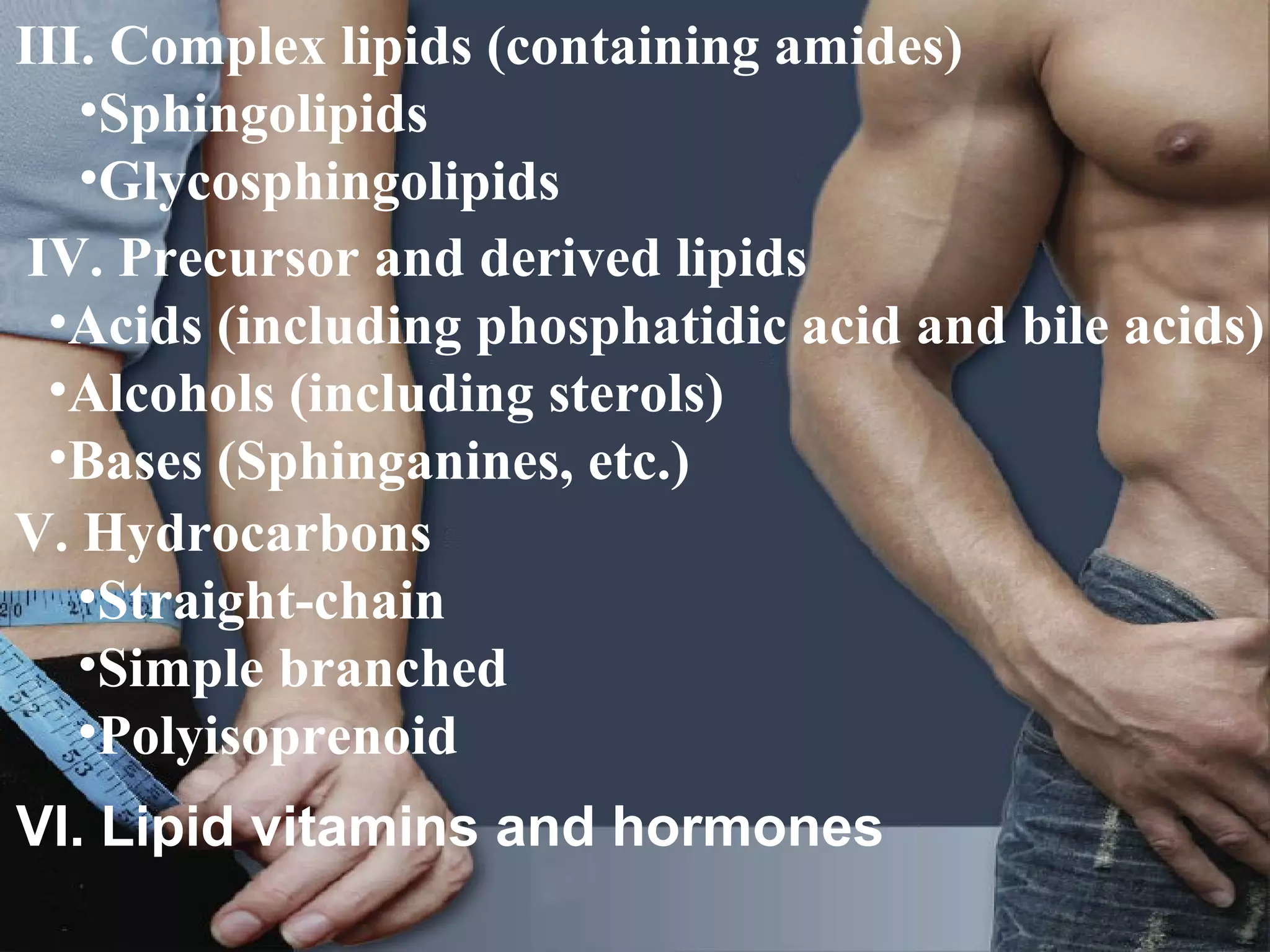 III. Complex lipids (containing amides)
   •Sphingolipids
   •Glycosphingolipids
 IV. Precursor and derived lipids
  •Acids (including phosphatidic acid and bile acids)
  •Alcohols (including sterols)
  •Bases (Sphinganines, etc.)
V. Hydrocarbons
   •Straight-chain
   •Simple branched
   •Polyisoprenoid
VI. Lipid vitamins and hormones
                                                 33
 