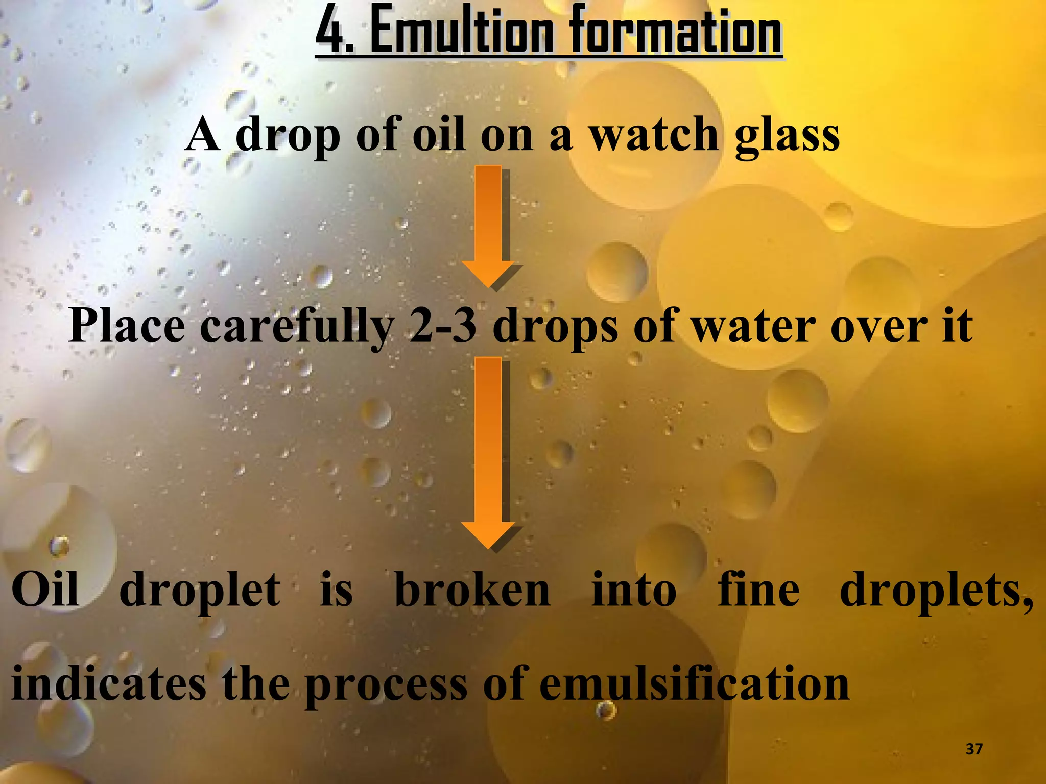 4. Emultion formation
        A drop of oil on a watch glass


  Place carefully 2-3 drops of water over it




Oil droplet is broken into fine droplets,
indicates the process of emulsification
                                           37
 