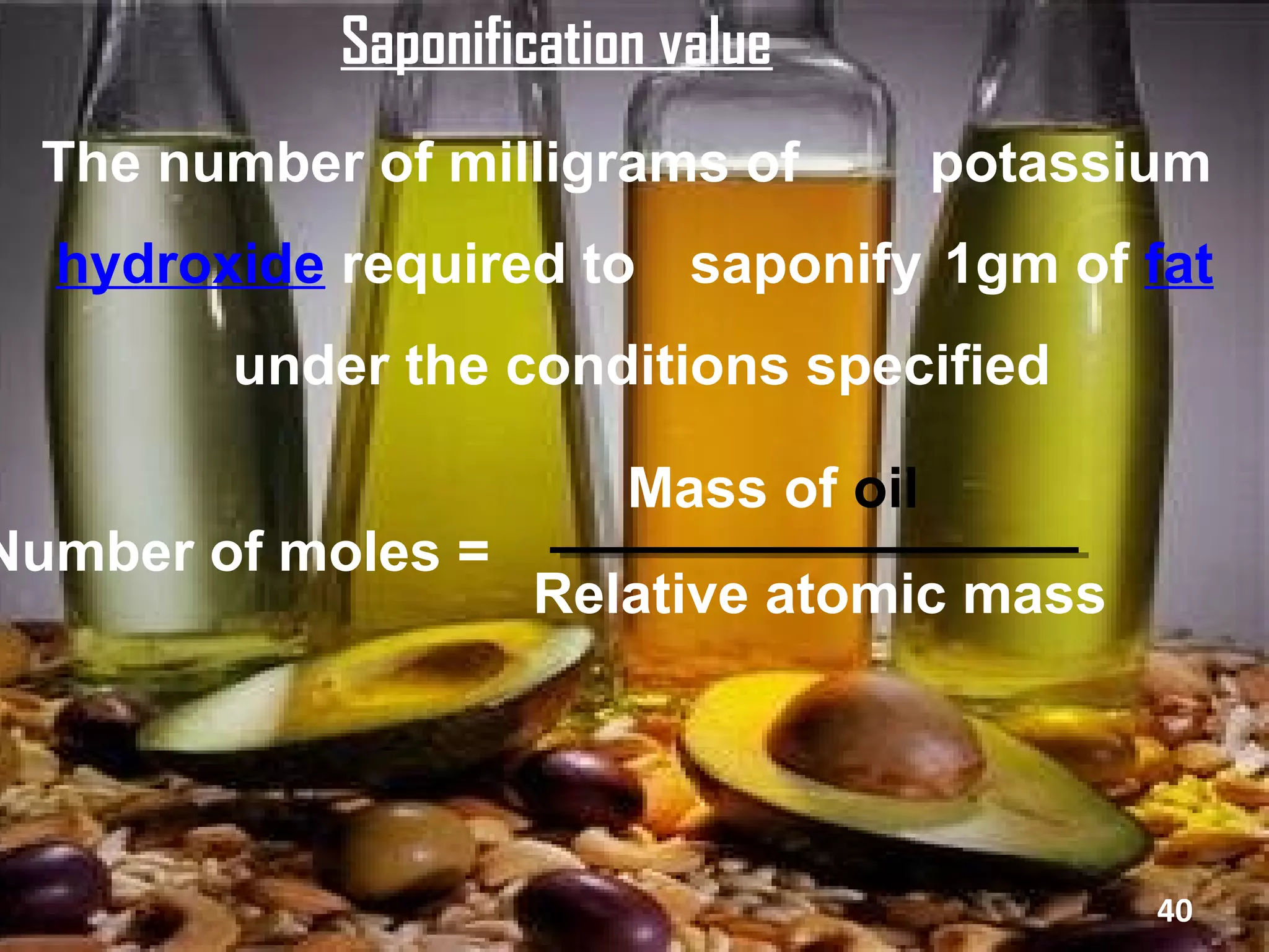 Saponification value
  The number of milligrams of          potassium
  hydroxide required to saponify 1gm of fat
        under the conditions specified

                         Mass of oil
Number of moles =
                    Relative atomic mass




                                              40
 