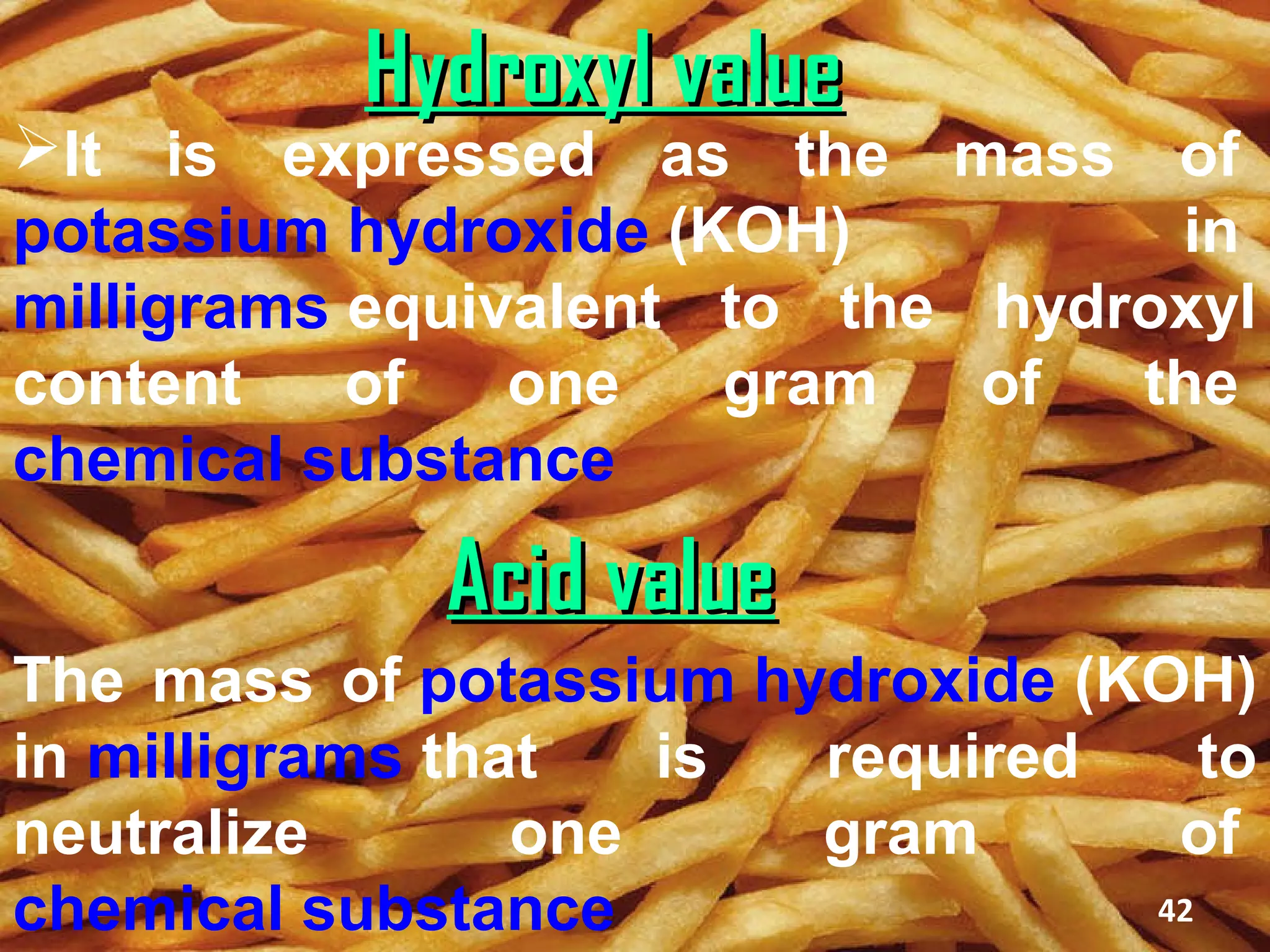 Hydroxyl value
It is expressed as the mass of
potassium hydroxide (KOH)         in
milligrams equivalent to the hydroxyl
content    of   one   gram   of  the
chemical substance

             Acid value
The mass of potassium hydroxide (KOH)
in milligrams that   is required     to
neutralize       one    gram       of
chemical substance                42
 