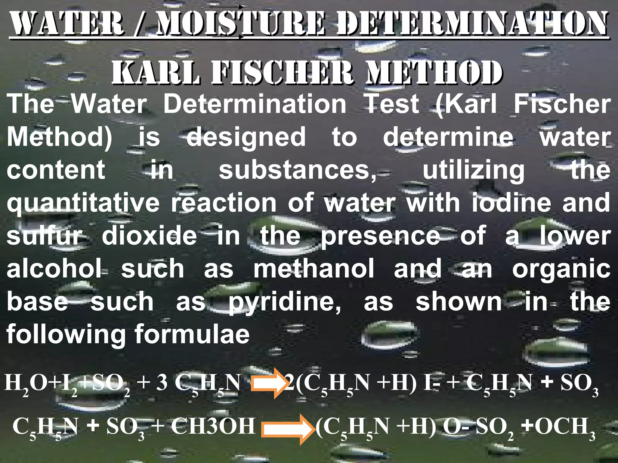 Water / Moisture Determination
        Karl Fischer Method
The Water Determination Test (Karl Fischer
Method) is designed to determine water
content    in   substances,     utilizing   the
quantitative reaction of water with iodine and
sulfur dioxide in the presence of a lower
alcohol such as methanol and an organic
base such as pyridine, as shown in the
following formulae
H2O+I2+SO2 + 3 C5H5N   2(C5H5N +H) I- + C5H5N + SO3
C5H5N + SO3 + CH3OH      (C5H5N +H) O- SO2 +OCH3
                                              43
 