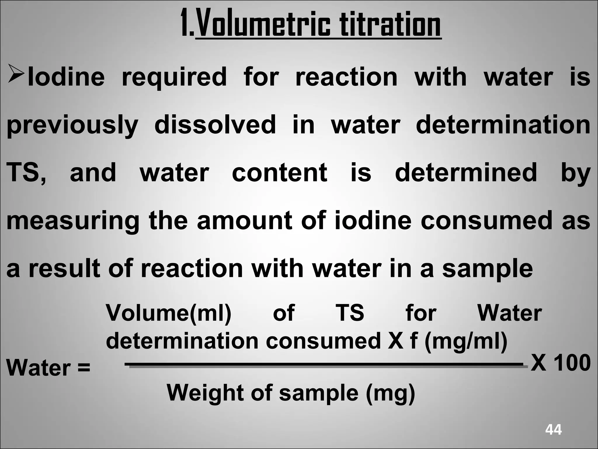 1.Volumetric titration
Iodine required for reaction with water is
previously dissolved in water determination
TS, and water content is determined by
measuring the amount of iodine consumed as
a result of reaction with water in a sample
        Volume(ml)     of  TS    for   Water
        determination consumed X f (mg/ml)
Water =                                    X 100
             Weight of sample (mg)
                                              44
 