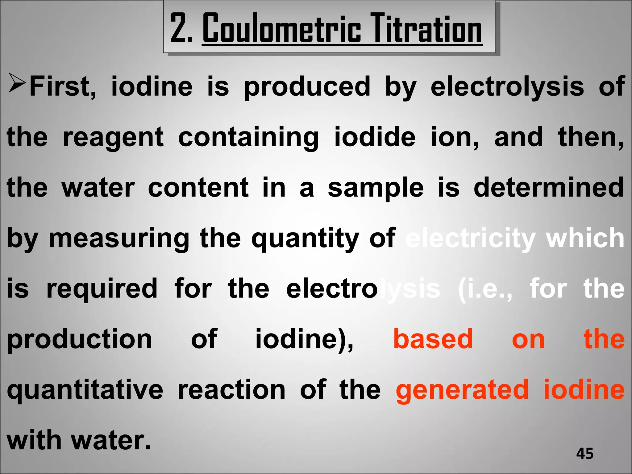 2. Coulometric Titration
              2. Coulometric Titration
First, iodine is produced by electrolysis of
the reagent containing iodide ion, and then,
the water content in a sample is determined
by measuring the quantity of electricity which
is required for the electrolysis (i.e., for the
production     of   iodine),   based     on   the
quantitative reaction of the generated iodine
with water.                                   45
 